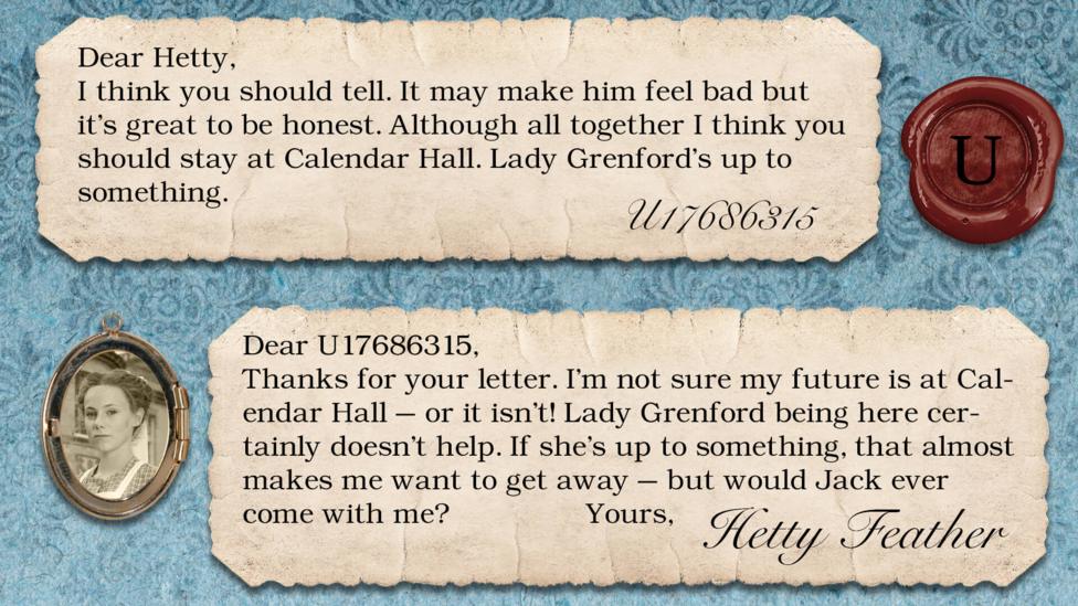 A letter exchange between Hetty Feather and her fans. Two pieces of parchment, with a photo of Hetty in a locket. The text reads: U17686315: I think you should tell. It may make him feel bad but it's great to be honest. Although all together I think you should stay at Calendar Hall. Lady Grenford\u2019s up to something. Hetty Feather: Dear U17686315, Thanks for your letter. I\u2019m not sure my future is at Calendar Hall \u2013 or it isn\u2019t! Lady Grenford being here certainly doesn\u2019t help. If she\u2019s up to something, that almost makes me want to get away \u2013 but would Jack ever come with me? Yours, Hetty Feather.