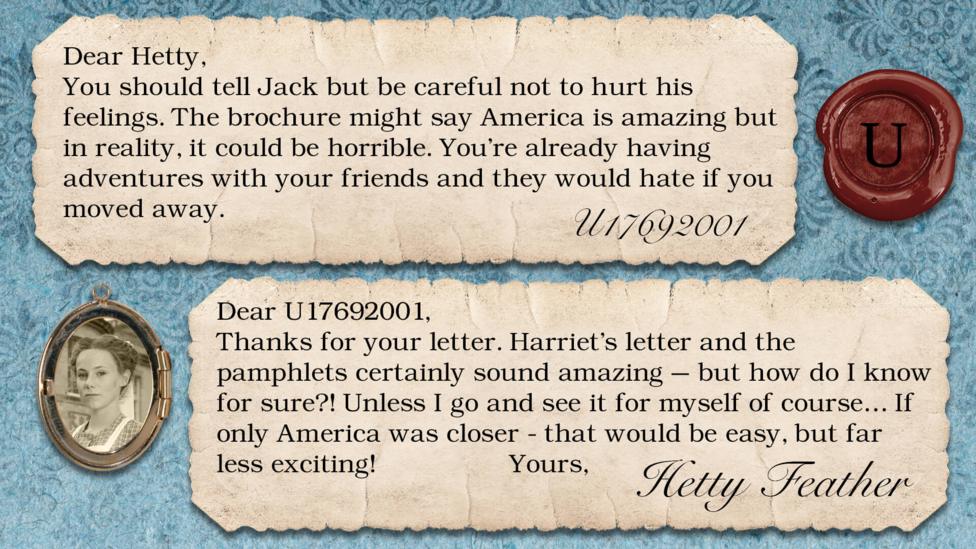 A letter exchange between Hetty Feather and her fans. Two pieces of parchment, with a photo of Hetty in a locket. The text reads: U17692001: You should tell Jack but be careful not to hurt his feelings. The brochure might say America is amazing but in reality, it could be horrible. You're already having adventures with your friends and they would hate if you moved away. Hetty Feather: Dear U17692001, Thanks for your letter. Harriet\u2019s letter and the pamphlets certainly sound amazing \u2013 but how do I know for sure?! Unless I go and see it for myself of course\u2026 If only America was closer - that would be easy, but far less exciting! Yours, Hetty Feather.