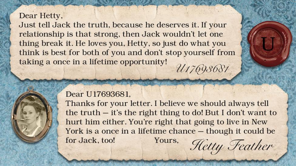 A letter exchange between Hetty Feather and her fans. Two pieces of parchment, with a photo of Hetty in a locket. The text reads: U17693681: Just tell Jack the truth, because he deserves it. If your relationship is that strong, then Jack wouldn't let one thing break it. He loves you, Hetty, so just do what you think is best for both of you and don't stop yourself from taking a once in a lifetime opportunity! Hetty Feather: Dear U17693681, Thanks for your letter. I believe we should always tell the truth \u2013 it\u2019s the right thing to do! But I don\u2019t want to hurt him either. You\u2019re right that going to live in New York is a once in a lifetime chance \u2013 though it could be for Jack too! Yours, Hetty Feather.