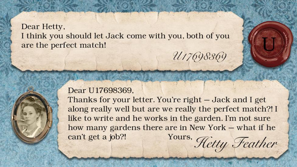 A letter exchange between Hetty Feather and her fans. Two pieces of parchment, with a photo of Hetty in a locket. The text reads: U17698369: I think you should let Jack come with you, both of you are the perfect match! Hetty Feather: Dear U17698369, Thanks for your letter. You\u2019re right \u2013 Jack and I get along really well but are we really the perfect match?! I like to write and he works in the garden. I\u2019m not sure how many gardens there in New York \u2013 what if he can\u2019t get a job?! Yours, Hetty Feather.