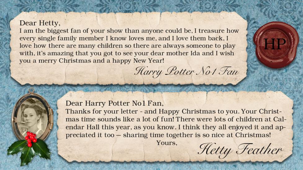 Hetty Feather's diary: Harry Potter No1 Fan Dear Hetty Feather I am the biggest fan of your show than anyone could be, I treasure how every single family member I know loves me, and I love them back, I love how there are many children so there are always someone to play with, it\u2019s amazing that you got to see you're dear mother Ida and i wish you a merry xmas and a happy new year!! Hetty Feather: Dear Harry Potter No1 Fan, Thanks for your letter - and Happy Christmas to you. Your Christmas time sounds like a lot of fun! There were lots of children at Calendar Hall this year, as you know. I think they all enjoyed it and appreciated it too \u2013 sharing time together is so nice at Christmas! Yours, Hetty Feather.