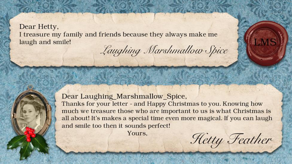 Hetty Feather's diary: LAUGHING_MARSHMALLOW_SPICE Dear Hetty, I treasure my family and friends because they always make me laugh and smile! Dear Hetty Feather: LAUGHING_MARSHMALLOW_SPICE, Thanks for your letter - and Happy Christmas to you. Knowing how much we treasure those who are important to us is what Christmas is all about! It\u2019s makes a special time even more magical. If you can laugh and smile too then it sounds perfect! Yours, Hetty Feather.