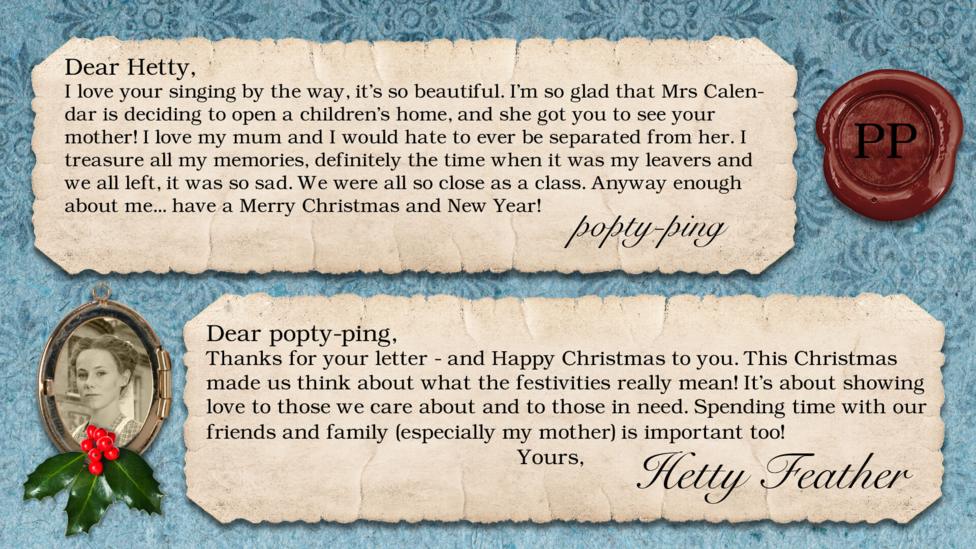 Hetty Feather's diary: popty-ping Dear Hetty, I love your singing by the way, it\u2019s so beautiful. I\u2019m so glad that mrs calendar is deciding to open a children\u2019s home, and she got you to see your mother!!! I love my mum and I would hate to ever be separated from her. I treasure all my memories, definitely the time when it was my leavers and we all left, it was so sad. We were all so close as a class. Anyway enough about me... have a Merry Christmas and New Year!!! Hetty Feather: Dear popty-ping, Thanks for your letter - and Happy Christmas to you. This Christmas made us think about what the festivities really mean! It\u2019s about showing love to those we care about \u2013 and those in need. Spending time with our friends and family \u2013 especially my mother \u2013 is important too! Yours, Hetty Feather.