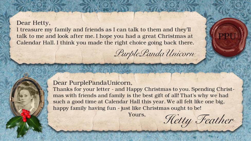 Hetty Feather's diary: PurplePandaUnicorn Dear Hetty, I treasure my family and friends as I can talk to them and they'll talk to me and look after me. I hope you had a great Christmas at Calendeer hall. I think you made the right choice going back there. Merry Christmas Panda Hetty Feather: Dear PurplePandaUnicorn, Thanks for your letter - and Happy Christmas to you. Spending Christmas with friends and family is the best gift of all! That\u2019s why we had such a good time at Calendar Hall this year. We all felt like one big, happy family having fun - just like Christmas ought to be! Yours, Hetty Feather.