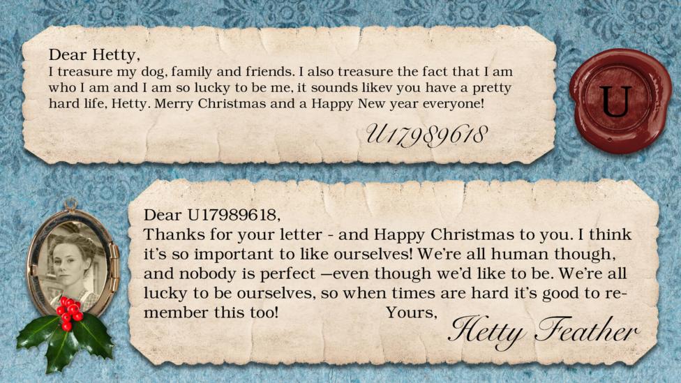 Hetty Feather's diary: U17989618 I treasure my dog, family and friends. I also treasure the fact that I am who I am and I am so lucky to be me, it sounds likev you have a pretty hard life, Hetty. Merry Christmas and a Happy New year everyone!!! Hetty Feather: Dear U17989618, Thanks for your letter - and Happy Christmas to you. I think it\u2019s so important to like ourselves! We\u2019re all human though, and nobody is perfect \u2013even though we\u2019d like to be. We\u2019re all lucky to be ourselves, so when times are hard it\u2019s good to remember this too! Yours, Hetty Feather.