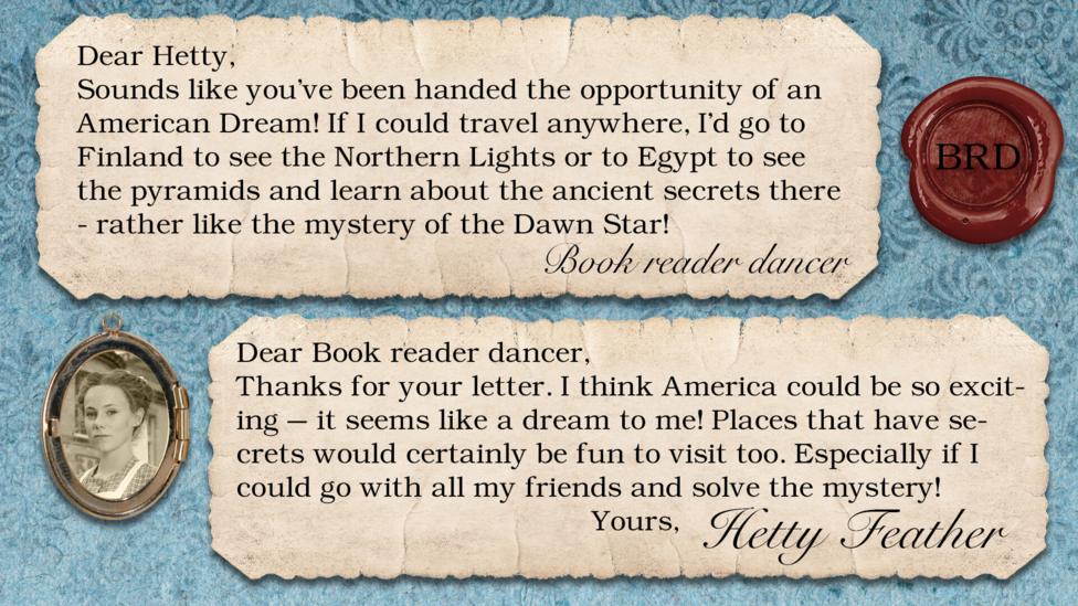 Two short letters written in parchment, with a wax seal with the initials BRD, and a pocket photo of Hetty in a locket. The letters read: Book reader dancer: Sounds like you've been handed the opportunity of an American Dream! If I could travel anywhere, I'd go to Finland to see the northern lights because they look so pretty in photos, but I would also like to go Egypt to see all the pyramids and learn about all the ancient secrets there - rather like the mystery of the jewel that you've got now! Hetty Feather: Dear Book reader dancer, Thanks for your letter. I think America could be so exciting \u2013 it seems like a dream to me! Places that have secrets would certainly be fun to visit too. Especially if I could go with all my friends and solve the mystery! Yours, Hetty Feather.