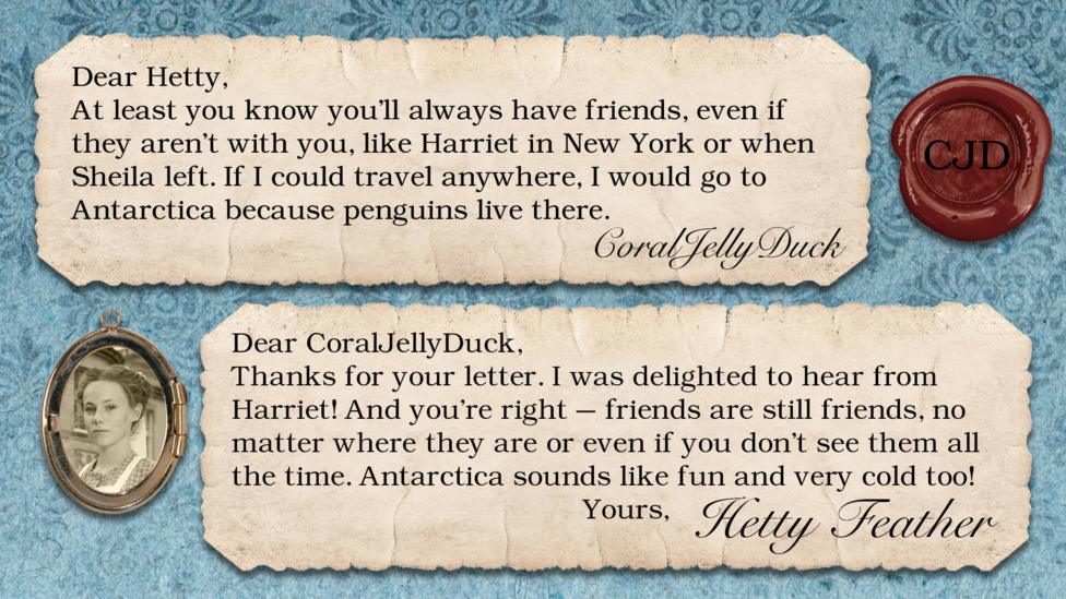 Two short letters written in parchment, with a wax seal with the initials CJD, and a pocket photo of Hetty in a locket. The letters read: CoralJellyDuck: How wonderful to hear from Harriet! At least you know you'll always have friends, even if they aren't with you, like Harriet in New York or when Sheila left. If I could travel anywhere, I would go to Antarctica because penguins live there. It may be freezing but it would be an amazing adventure and penguins are my favourite animals! Hetty Feather: Dear CoralJellyDuck, Thanks for your letter. I was delighted to hear from Harriet! And you\u2019re right \u2013 friends are still friends, no matter where they are or even if you don\u2019t see them all the time. Antarctica sounds like fun and very cold too! Yours, Hetty Feather.