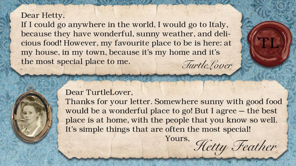 Two short letters written in parchment, with a wax seal with the initials TL, and a pocket photo of Hetty in a locket. The letters read: TurtleLover If I could go anywhere in the world, I would go to Italy, because they have wonderful, sunny weather, and delicious food! However, my favourite place to be is here: at MY house, in MY town, because it's my home and it's the most special place to me. Hetty Feather: Dear TurtleLover, Thanks for your letter. Somewhere sunny which has good food would be a wonderful place to go! But I agree \u2013 the best place to be is at home, with the people that you know so well. It\u2019s simple things that are often the most special! Yours, Hetty Feather.