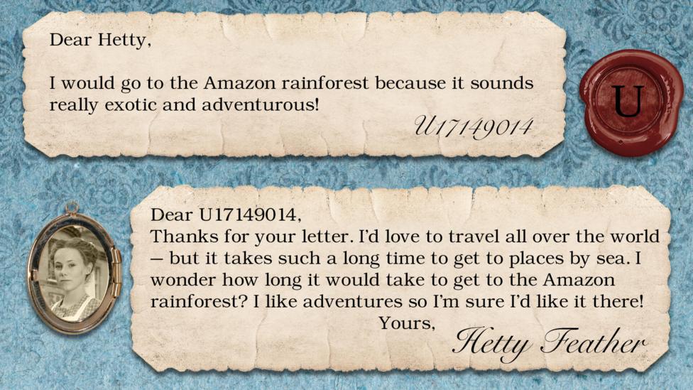 Two short letters written in parchment, with a wax seal with the initials U, and a pocket photo of Hetty in a locket. The letters read: U17149014 I would go to the Amazon Rainforest because it sounds really exotic and adventurous! Hetty Feather: Dear U17149014, Thanks for your letter. I\u2019d love to travel all over the world \u2013 but it takes such a long time to get to places by sea. I wonder how long it would take to get to the Amazon Rainforest? I like adventures so I\u2019m sure I\u2019d like it there! Yours, Hetty Feather.
