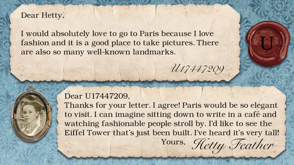 Two short letters written in parchment, with a wax seal with the initials U, and a pocket photo of Hetty in a locket. The letters read: U17447209 I would absolutely love to go to Paris because I love fashion and it is a good place to take pictures. There are also so many well known landmarks. Hetty Feather: Dear U17447209, Thanks for your letter. I agree! Paris would be so elegant to visit. I can imagine sitting down to write in a caf\u00E9 and watching fashionable people stroll by. I\u2019d like to see the Eiffel Tower that\u2019s just been built. I\u2019ve heard it\u2019s very tall! Yours, Hetty Feather.
