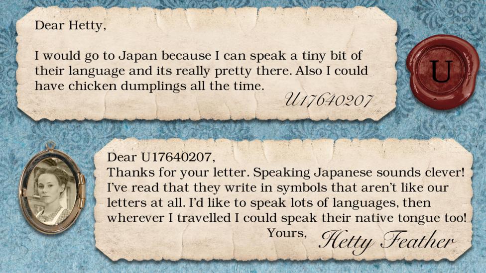 Two short letters written in parchment, with a wax seal with the initials U, and a pocket photo of Hetty in a locket. The letters read: U17640207 I would go to Japan because I can speak a tiny bit of their language and its really pretty there. Also I could have chicken dumplings all the time. Hetty Feather: Dear U17640207, Thanks for your letter. Speaking Japanese sounds clever! I\u2019ve read that they write in symbols that aren\u2019t like our letters at all. I\u2019d like to speak lots of languages then wherever I travelled I could speak their native tongue too! Yours, Hetty Feather.