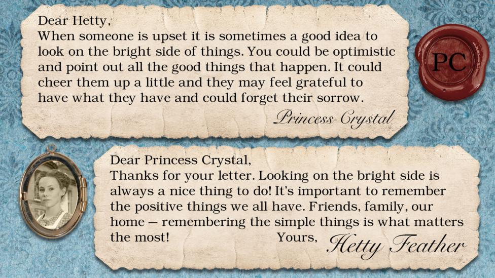 Hetty Feather diary replies: Princess Crystal: When someone is upset it is sometimes a good idea to look on the bright side of things. You could be optimistic and point out all the good things that happen. It could cheer them up a little and they may feel grateful to have what they have and could forget their sorrow. Hetty Feather: Dear Princess Crystal, Thanks for your letter. Looking on the bright side is always a nice thing to do! It\u2019s important to remember the positive things we all have. Friends, family, our home \u2013 remembering the simple things is what matters the most! Yours, Hetty Feather.