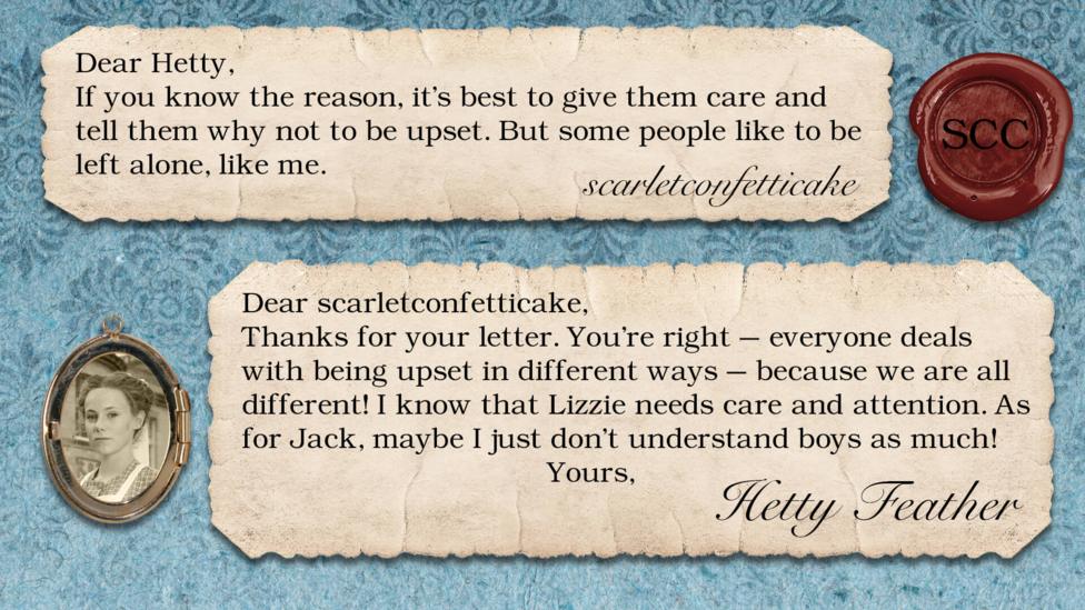 Hetty Feather diary replies: scarletconfetticake: If you know the reason, it's best to give them care and tell them why not to be upset. But some people like to be left alone, like me. Hetty Feather: Dear scarletconfetticake, Thanks for your letter. You\u2019re right \u2013 everyone deals with being upset in different ways \u2013 because we are all different! I know that Lizzie needs care and attention. As for Jack, maybe I just don\u2019t understand boys as much! Yours, Hetty Feather.