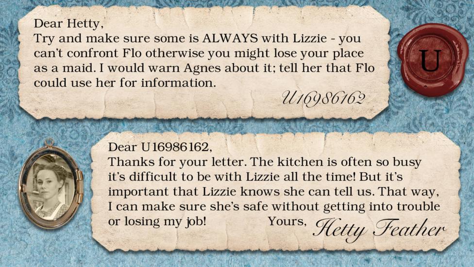 Hetty Feather diary replies: U16986162: Try and make sure some's ALWAYS with Lizzie - you can't confront Flo otherwise you might lose your place as a maid. I would warn Agnes about it; tell her that Flo could use her for information. Hetty Feather: Dear U16986162, Thanks for your letter. The kitchen\u2019s often so busy it\u2019s difficult to be with Lizzie all the time! But it\u2019s important that Lizzie knows she can tell us. That way, I can make sure she\u2019s safe without getting into trouble or losing my job! Yours, Hetty Feather.