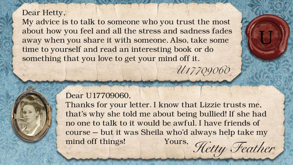 Hetty Feather diary replies: U17709060: My advice is to talk to someone who you trust the most about how you feel and all the stress and sadness fades away when you share it with someone. Also to take some time to yourself and also read an interesting book or do something that you love to get your mind off it. Hetty Feather: Dear U17709060, Thanks for your letter. I know that Lizzie trusts me, that\u2019s why she told me about being bullied! If she had no one to talk to it would be awful. I have friends of course \u2013 but it was Sheila who\u2019d always help take my mind off things! Yours, Hetty Feather.