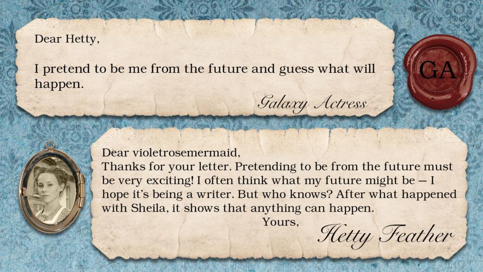 Hetty Feather's diary replies: Galaxy Actress "I pretend to be me from the future and guess what will happen." Hetty "Thanks for your letter. Pretending to be from the future must be very exciting! I often think what my future might be \u2013 I hope it\u2019s being a writer. But who knows? After what happened with Sheila, it shows that anything can happen. Yours, Hetty Feather".