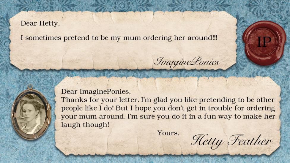 Hetty Feather's diary replies: ImaginePonies: "I sometimes pretend to be my mum ordering her around!" Hetty: ", Thanks for your letter. I\u2019m glad you like pretending to be other people like I do! But I hope you don\u2019t get in trouble for ordering your mum around. I\u2019m sure you do it in a fun way to make her laugh though! Yours, Hetty Feather.".