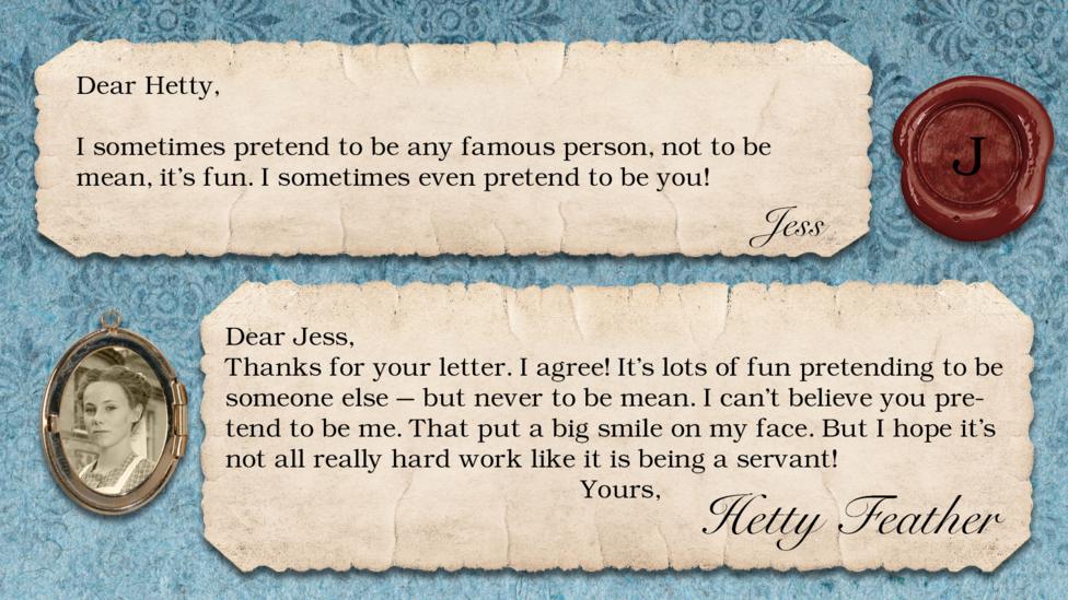 Hetty Feather's diary replies: Jess, "dear hetty , I sometimes pretend to be any famous person not to be mean its fun I sometimes even pretend to be you" Hetty: "Dear Jess, Thanks for your letter. I agree! It\u2019s lots of fun pretending to be someone else \u2013 but never to be mean. I can\u2019t believe you pretend to be me. That put a big smile on my face. But I hope it\u2019s not all really hard work like it is being a servant! Yours, Hetty Feather.".