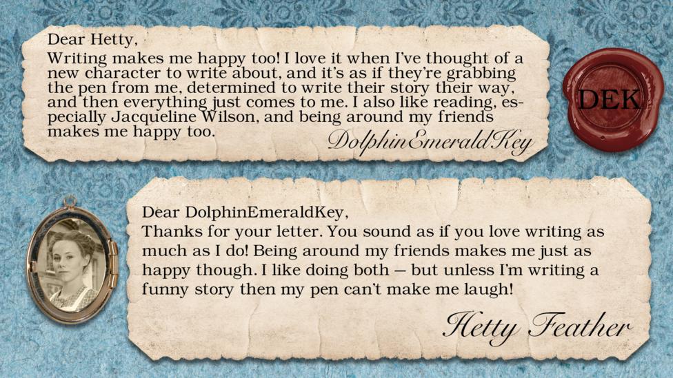 DolphinEmeraldKey: Writing makes me happy too! I love it when I've thought of a new character to write about, and it's as if they're grabbing the pen from me, determined to write their story their way, and then everything just comes to me. I also like reading, especially Jacqueline Wilson, and being around my friends makes me happy too. Dear DolphinEmeraldKey, Thanks for your letter. You sound as if you love writing as much as I do! Being around my friends makes me just as happy though. I like doing both \u2013 but unless I\u2019m writing a funny story then my pen can\u2019t make me laugh! Yours, Hetty Feather.