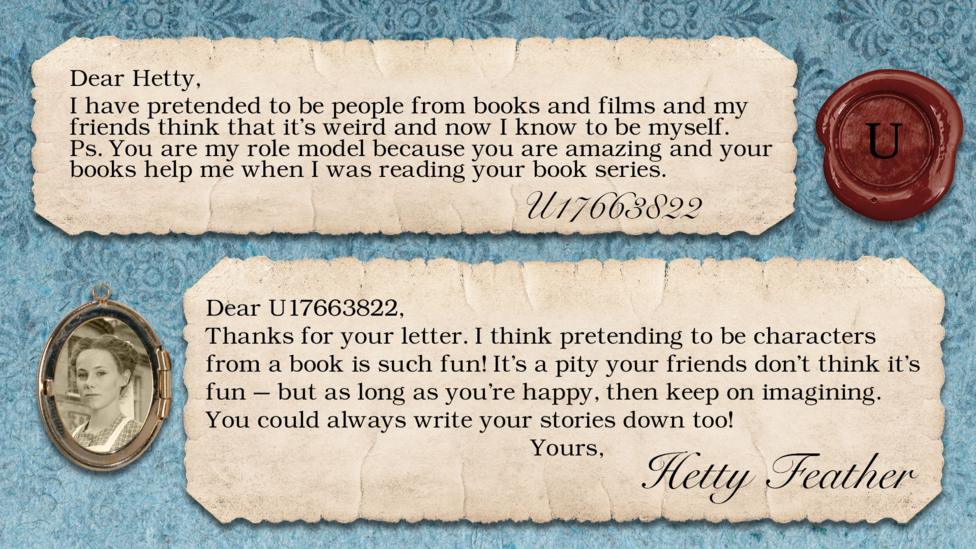 Hetty Feather's diary replies: U17663822: "I have pretended to be people from books and films and my friends think that it's weird and now I know to be myself. Ps. You are my role model because you are amazing and your books help me when I was reading your book series." Hetty: "Thanks for your letter. I think pretending to be characters from a book is such fun! It\u2019s a pity your friends don\u2019t think it\u2019s fun \u2013 but as long as you\u2019re happy, then keep on imagining. You could always write your stories down too! Yours, Hetty Feather".