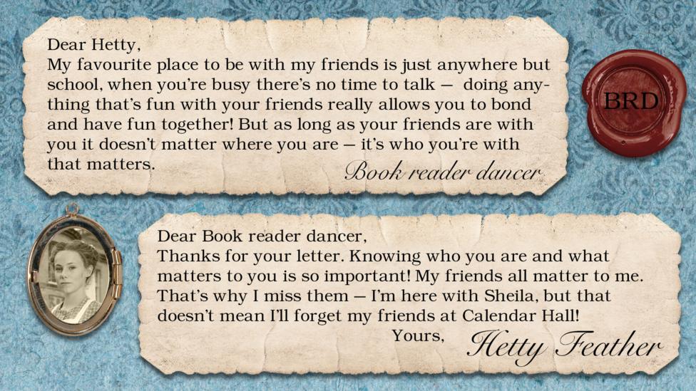Hetty Feather's diary: Book reader dancer: My favourite place to be with my friends is just anywhere but school, when you're busy there's no time to talk - doing anything that's fun with your friends really allows you to bond and have fun together! But as long as your friends are with you it doesn't matter where you are - it's who you\u2019re with that matters. Dear Beautyqueen120, Thanks for your letter. Knowing who you are and what matters to you is so important! My friends all matter to me. That\u2019s why I miss them \u2013 I\u2019m here with Sheila, but that doesn\u2019t mean I\u2019ll forget my friends at Calendar Hall! Yours, Hetty Feather.