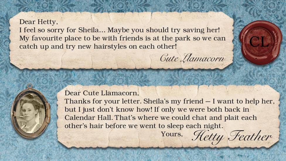 Hetty Feather's diary: Cute Llamacorn: I feel so sorry for Sheila\u2026 Maybe you should try saving her! My favourite place to be with friends is at the park so we can catch up and try new hairstyles on each other! Hetty Feather: Dear Cute Llamacorn, Thanks for your letter. Sheila\u2019s my friend \u2013 I want to help her, but I just don\u2019t know how! If only we were both back in Calendar Hall. That\u2019s where we could chat and plait each other\u2019s hair before we went to sleep each night! Yours, Hetty Feather.