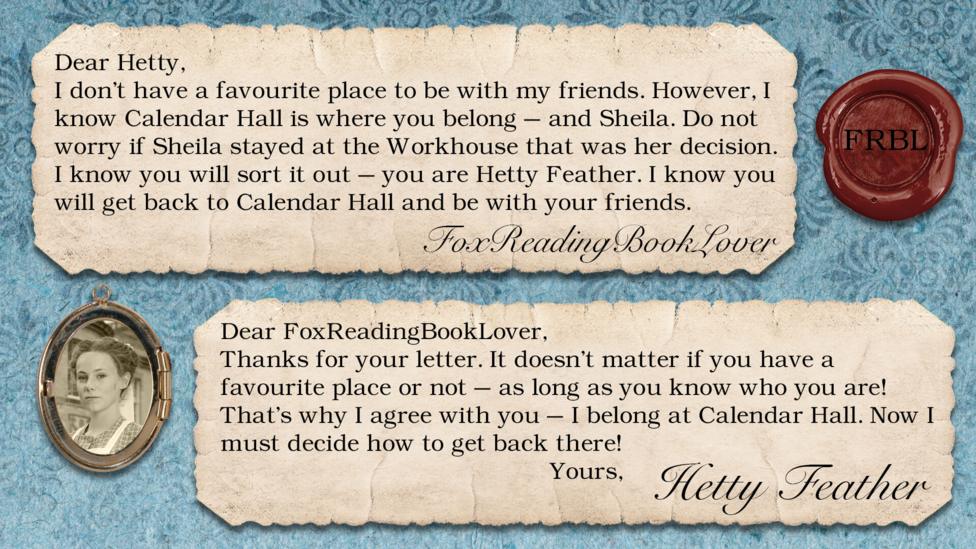 Hetty Feather's diary: FoxReadingBookLover: I don\u2019t have a favourite place to be with my friends. However, I know Calendar Hall is where you belong - and Sheila. Do not worry if Sheila stayed at the workhouse that was her decision. I know you will sort it out - you are Hetty Feather. I know you will get back to Calendar Hall and be with your friends. Hetty Feather: Dear FoxReadingBookLover, Thanks for your letter. It doesn\u2019t matter if you have a favourite place or not \u2013 as long as you know who you are! That\u2019s why I agree with you \u2013 I belong at Calendar Hall. Now I must decide how to get back there! Yours, Hetty Feather.