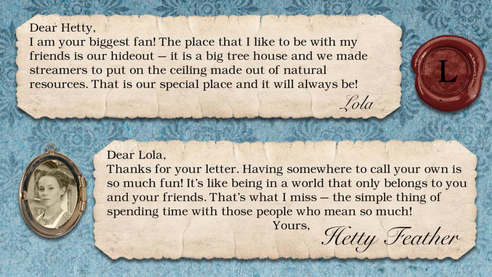 Hetty Feather's diary: Lola: I am your biggest fan! The place that I like to be with my friends is our hideout - it is a big tree house and we made streamers to put on the ceiling made out of natural resources. That is our special place and it will always be! Hetty Feather: Dear Lola, Thanks for your letter. Having somewhere to call your own is so much fun! It\u2019s like being in a world that only belongs to you and your friends. That\u2019s what I miss \u2013 the simple thing of spending time with those people who mean so much! Yours, Hetty Feather.
