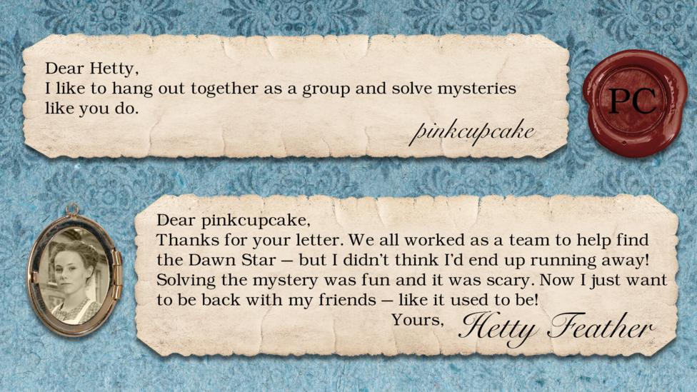 Hetty Feather's diary: pinkcupcake: I like to hang out together as a group and solve mysteries like you do. Hetty Feather: Dear pinkcupcake, Thanks for your letter. We all worked as a team to help find the Dawn Star \u2013 but I didn\u2019t think I\u2019d end up running away! Solving the mystery was fun and it was scary. Now I just want to be back with my friends - like it used to be! Yours, Hetty Feather.