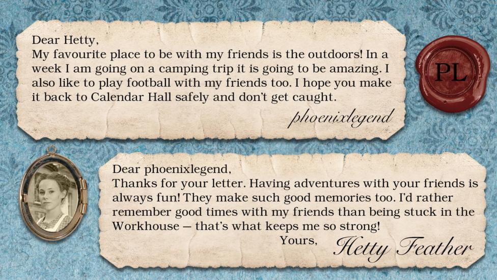 Hetty Feather's diary: phoenixlegend: My favourite place to be with my friends is the outdoors! In a week I am going on a camping trip it is going to be amazing. I also like to play football with my friends too. I hope you make it back to Calendar hall safely and don\u2019t get caught. Hetty Feather: Dear phoenixlegend, Thanks for your letter. Having adventures with your friends is always fun! They make such good memories too. I\u2019d rather remember good times with my friends than being stuck in the Workhouse \u2013 that\u2019s what keeps me so strong! Yours, Hetty Feather.