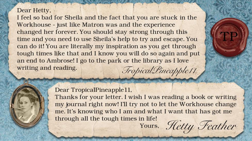 Hetty Feather's diary: TropicalPineapple11: I feel so bad for Sheila and the fact that you are stuck in the workhouse - just like matron was and the experience had changed her forever. You should stay strong through this time and you need to use Sheila's help to try and escape. You can do it! You are literally my inspiration as you get through tough times like that and I know you will do so again and put an end to Ambrose! I go to the park or the library as I love writing and reading. Hetty Feather: Dear TropicalPineapple11, Thanks for your letter. I wish I was reading a book or writing my journal right now! I\u2019ll try not to let the Workhouse change me. It\u2019s knowing who I am and what I want that has got me through all the tough times in life! Yours, Hetty Feather.