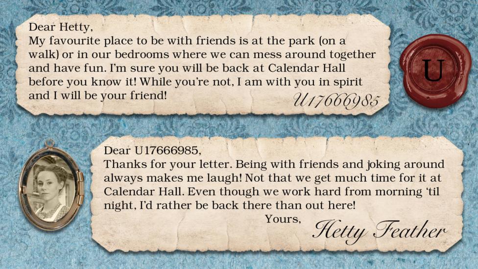 Hetty Feather's diary: U17666985: My favourite place to be with friends is at the park (on a walk) or in our bedrooms where we can mess around together and have fun. I'm sure you will be back at Calendar Hall before you know it! While you're not, I am with you in spirit and I will be your friend! Hetty Feather: Dear U17666985, Thanks for your letter. Being with friends and joking around always makes me laugh! Not that we get much time for it at Calendar Hall. Even though we work hard from morning \u2018til night, I\u2019d rather be back there than out here! Yours, Hetty Feather.
