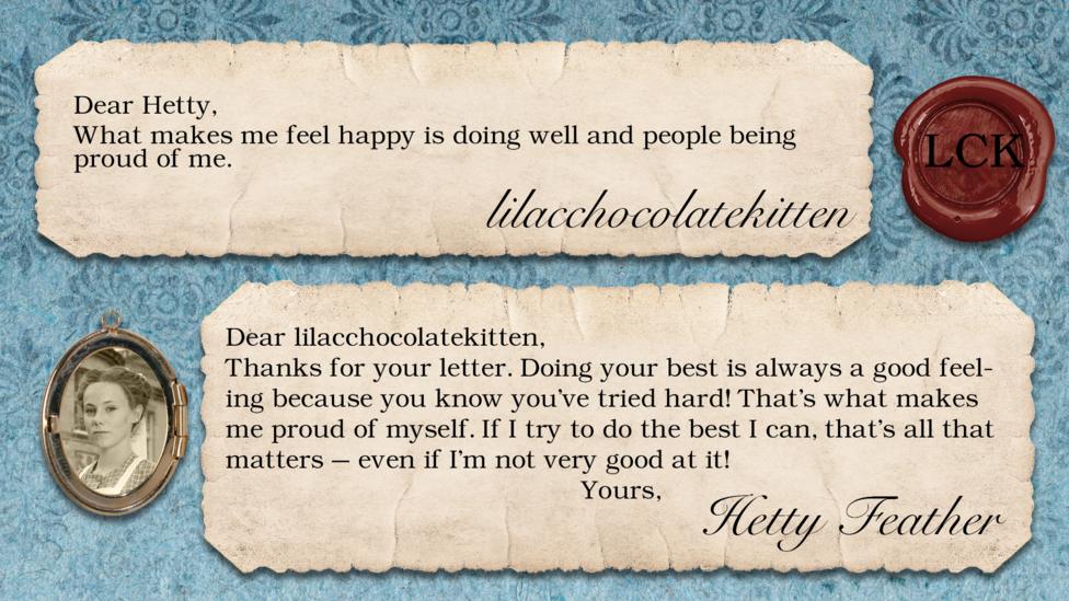 lilacchocolatekitten: What makes me feel happy is doing well and people being proud of me. Dear lilacchocolatekitten, Thanks for your letter. Doing your best is always a good feeling because you know you\u2019ve tried hard! That\u2019s what makes me proud of myself. If I try to do the best I can, that\u2019s all that matters \u2013 even if I\u2019m not very good at it! Yours, Hetty Feather.