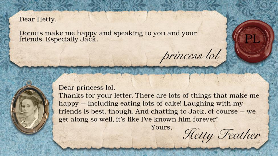 princess lol: Donuts make me happy and speaking to you and your friends. Especially Jack. Dear princess lol, Thanks for your letter. There are lots of things that make me happy \u2013 including eating lots of cake! Laughing with my friends is best, though. And chatting to Jack, of course \u2013 we get along so well, it\u2019s like I\u2019ve known him forever! Yours, Hetty Feather.