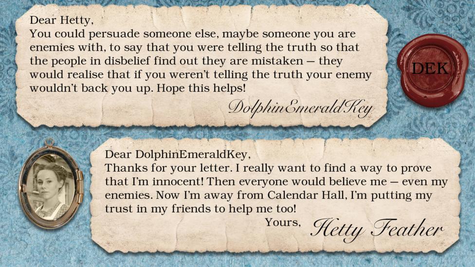 Hetty Feather's diary replies: DolphinEmeraldKey: If no-one believes me on something my first thought is to find some way of proving to them that what they don't believe is true. If this doesn't work out, you could persuade someone else, maybe someone you are enemies with, to say that you were telling the truth so that the people in disbelief find out they are mistaken - they would realise that if you weren't telling the truth your enemy wouldn't back you up. Hope this helps! Hetty Feather: Dear DolphinEmeraldKey, Thanks for your letter. I really want to find a way to prove that I\u2019m innocent! Then everyone would believe me \u2013 even my enemies. Now I\u2019m away from Calendar Hall, I\u2019m putting my trust in my friends to help me too! Yours, Hetty Feather.