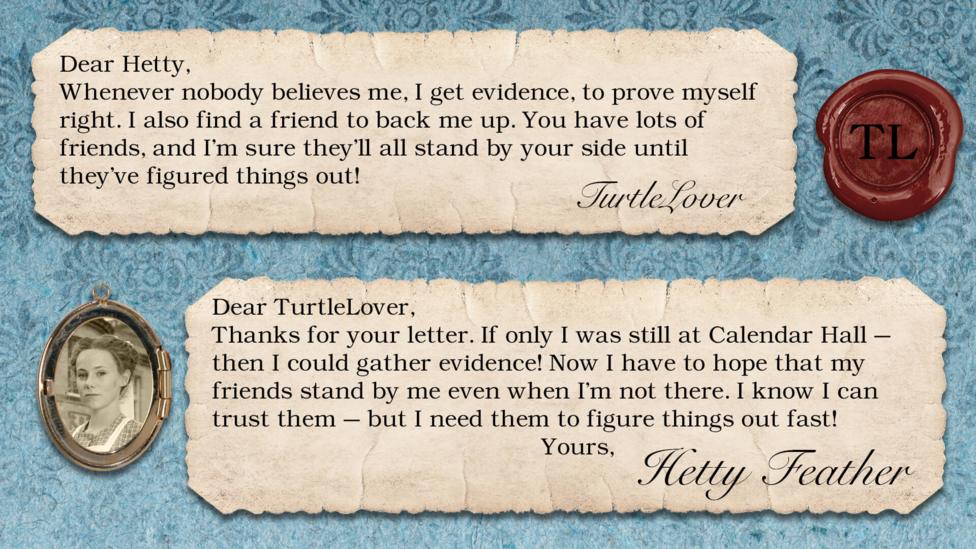 Hetty Feather's diary replies: TurtleLover: Dear Hetty, Whenever nobody believes me, I get evidence, to prove myself right. I also find a friend to back me up. You have lots of friends, and I'm sure they'll all stand by your side until they've figured things out! Hetty Feather: Dear TurtleLover, Thanks for your letter. If only I was still at Calendar Hall \u2013 then I could gather evidence! Now I have to hope that my friends stand by me even when I\u2019m not there. I know I can trust them \u2013 but I need them to figure things out fast! Yours, Hetty Feather.