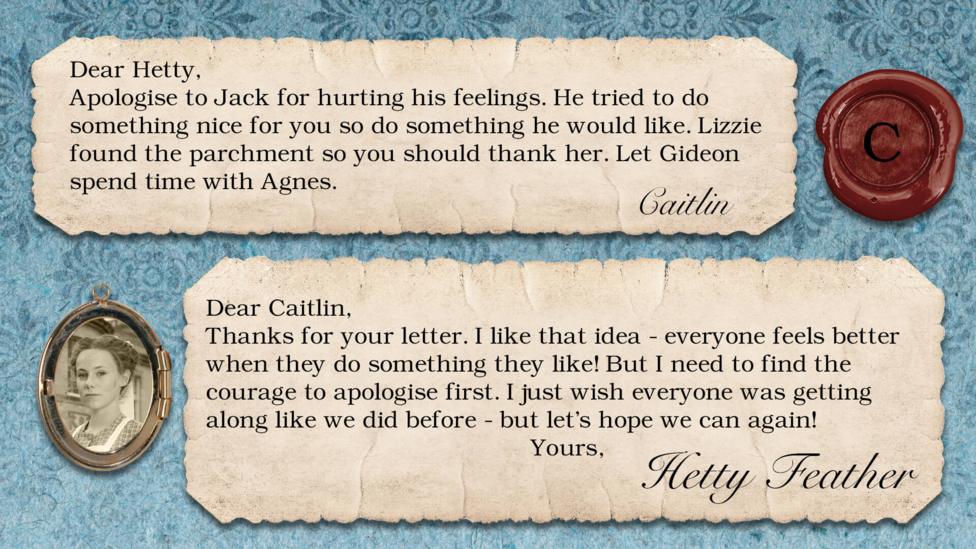 Hetty Feather's diary replies: Caitlin: Apologise to Jack for hurting his feelings. He tried to do something nice for you so do something he would like. Lizzie found the parchment so you should thank her. Let Gideon spend time with Agnes. Hetty Feather: Dear Caitlin, Thanks for your letter. I like that idea - everyone feels better when they do something they like! But I need to find the courage to apologise first. I just wish everyone was getting along like we did before - but let\u2019s hope we can again! Yours, Hetty Feather.