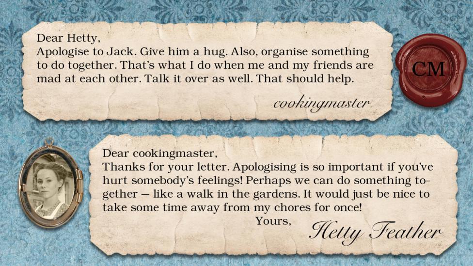 Hetty Feather's diary replies: cookingmaster: Apologise to Jack. Give him a hug. Also, organise something to do together. That\u2019s what I do when me and my friends are mad at each other. Talk it over as well. That should help. Hetty Feather: Dear cookingmaster, Thanks for your letter. Apologising is so important if you\u2019ve hurt somebody\u2019s feelings! Perhaps we can do something together \u2013 like a walk in the gardens. It would just be nice to take some time away from my chores for once! Yours, Hetty Feather.