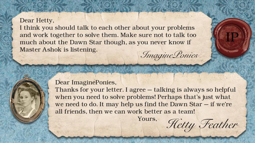 Hetty Feather's diary replies: ImaginePonies: I think you should talk to each other about your problems and work together to solve them. Make sure not to talk too much about the Dawn Star though, as you never know if Master Ashok is listening. Hetty Feather: Dear ImaginePonies, Thanks for your letter. I agree \u2013 talking is always so helpful when you need to solve problems! Perhaps that\u2019s just what we need to do. It may help us find the Dawn Star \u2013 if we\u2019re all friends, then we can work better as a team! Yours, Hetty Feather.