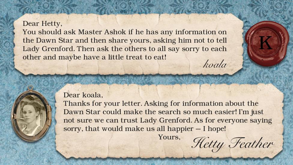 Hetty Feather's diary replies: koala: You should ask master Ashok if he has any information on the Dawn Star and then share yours, asking him not to tell Lady Grenford. Then ask the others to all say sorry to each other and maybe have a little treat to eat! Hetty Feather: Dear koala, Thanks for your letter. Asking for information about the Dawn Star could make the search so much easier! I\u2019m just not sure we can trust Lady Grenford. As for everyone saying sorry, that would make us all happier \u2013 I hope! Yours, Hetty Feather.