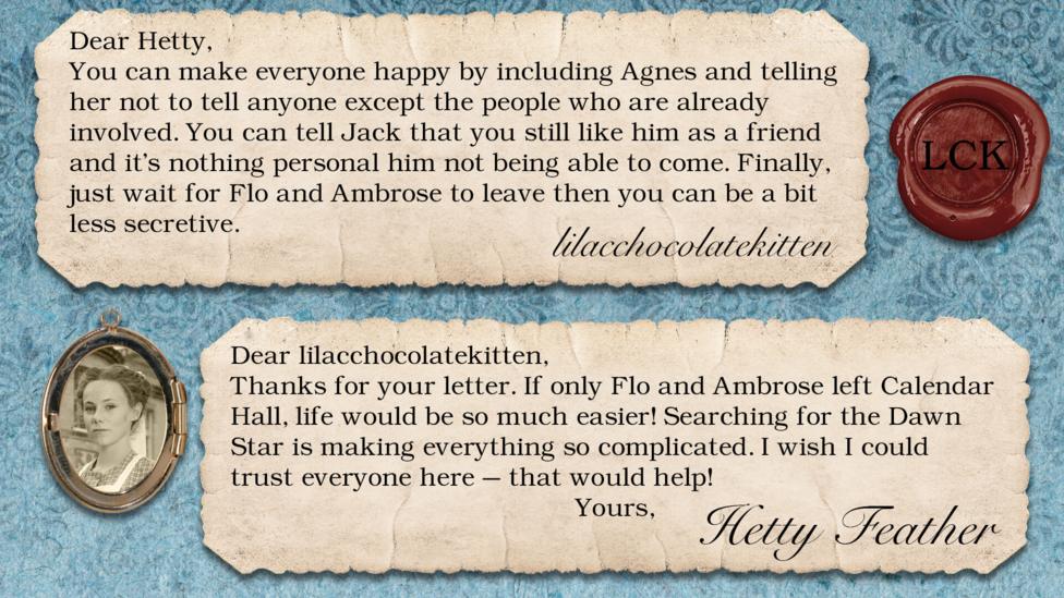 Hetty Feather's diary replies: lilacchocolatekitten: You can make everyone happy by including Agnes and telling her not to tell anyone except the people who are already involved. You can tell Jack that you still like him as a friend and it's nothing personal him not being able to come. Finally, just wait for Flo and Ambrose to leave then you can be a bit less secretive. Hetty Feather: Dear lilacchocolatekitten, Thanks for your letter. If only Flo and Ambrose left Calendar Hall - life would be so much easier! Searching for the Dawn Star is making everything so complicated. I wish I could trust everyone here\u2013 that would help! Yours, Hetty Feather.