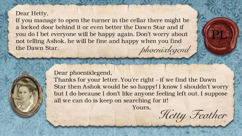 Hetty Feather's diary replies: phoenixlegend: If you manage to open the turner in the cellar there might be a locked door behind it or even better the Dawn Star and if you do I bet everyone will be happy again. Don\u2019t worry about not telling Ashok, he will be fine and happy when you find the Dawn Star. Hetty Feather: Dear phoenixlegend, Thanks for your letter. You\u2019re right - if we find the Dawn Star then Ashok would be so happy! I know I shouldn\u2019t worry but I do because I don\u2019t like anyone feeling left out. I suppose all we can do is keep on searching for it! Yours, Hetty Feather.