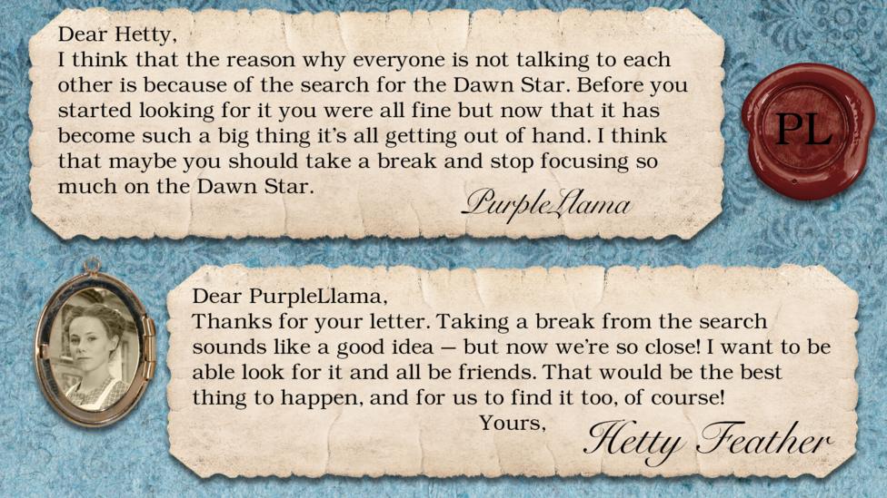 Hetty Feather's diary replies: PurpleLlama: I think that the reason why everyone is not talking to each other is because of the search for the Dawn Star. Before you started looking for it you were all fine but now that it has become such a big thing it's all getting out of hand. I think that maybe you should take a break and stop focusing so much on the Dawn Star. Hetty Feather: Dear PurpleLlama, Thanks for your letter. Taking a break from the search sounds like a good idea \u2013 but now we\u2019re so close! I want to be able look for it and all be friends. That would be the best thing to happen, and for us to find it too of course! Yours, Hetty Feather.