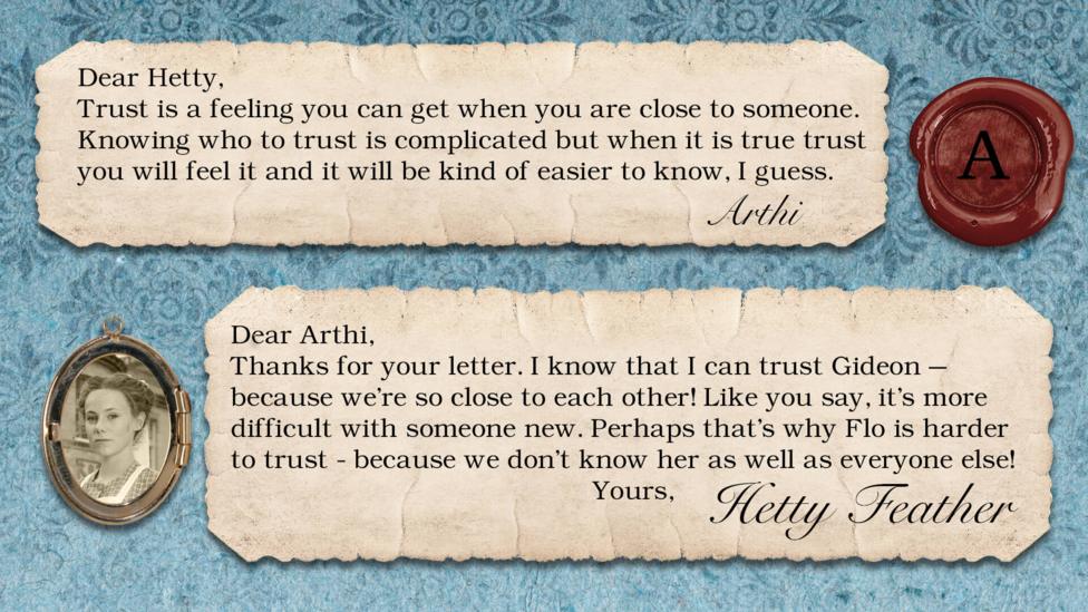 Hetty Feather Diary replies: Arthi: Trust is feeling you can get when you are close to someone. Knowing who to trust is complicated but when it is true trust you will feel it and it will be kind of easier to know, I guess. Hetty Feather: Dear Arthi, Thanks for your letter. I know that I can trust Gideon \u2013 because we\u2019re so close to each other! Like you say, it\u2019s more difficult with someone new. Perhaps that\u2019s why Flo is harder to trust - because we don\u2019t know her as well as everyone else! Yours, Hetty Feather.