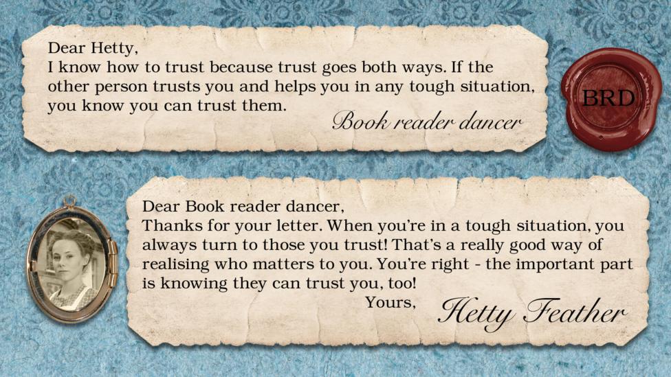 Hetty Feather Diary replies: Book reader dancer: I know how to trust because trust goes both ways. If the other person trusts you and helps you in any tough situation, you know you can trust them. Hetty Feather: Dear Book reader dancer, Thanks for your letter. When you\u2019re in a tough situation, you always turn to those you trust! That\u2019s a really good way of realising who matters to you. You\u2019re right - the important part is knowing they can trust you too! Yours, Hetty Feather.