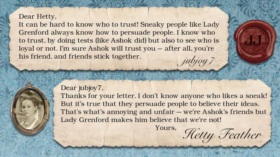 Hetty Feather Diary replies: jubjoy7: It can be hard to know who to trust! Sneaky people like Lady Grenford always know how to persuade people. I know who to trust, by doing tests (like Ashok did) but also to see who is loyal or not. I'm sure Ashok will trust you - after all, you\u2019re his friend, and friends stick together. Hetty Feather: Dear jubjoy7, Thanks for your letter. I don\u2019t know anyone who likes a sneak! But it\u2019s true that they persuade people to believe their ideas. That\u2019s what\u2019s annoying and unfair \u2013 we\u2019re Ashok\u2019s friends but Lady Grenford makes him believe that we\u2019re not! Yours, Hetty Feather.