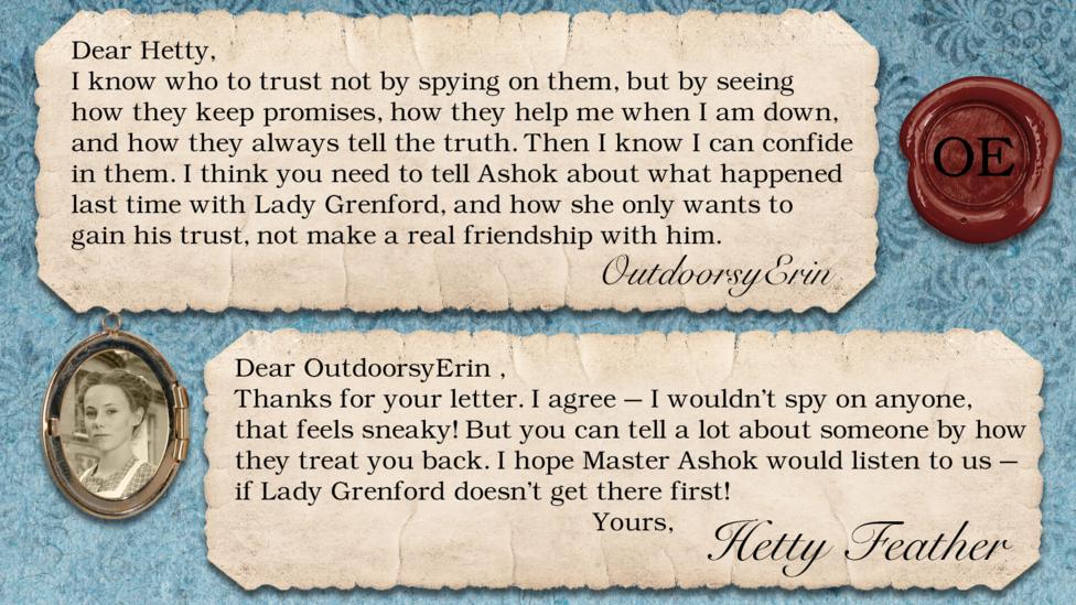 Hetty Feather Diary replies: OutdoorsyErin I know who to trust not by spying on them, but by seeing how they keep promises, how they help me when I am down, and how they always tell the truth. Then I know I can confide in them. I think you need to tell Ashok about what happened last time with Lady Grenford, and how she only wants to gain his trust, not make a real friendship with him. Hetty Feather: Dear OutdoorsyErin, Thanks for your letter. I agree \u2013 I wouldn\u2019t spy on anyone, that feels sneaky! But you can tell a lot about someone by how they treat you back. I hope Master Ashok would listen to us \u2013 if Lady Grenford doesn\u2019t get there first! Yours, Hetty Feather.
