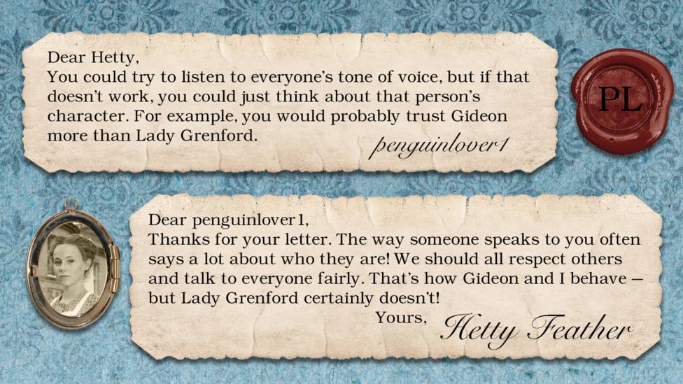 Hetty Feather Diary replies: penguinlover1: You could try to listen to everyone's tone of voice, but if that doesn't work, you could just think about that person's character. For example, you would probably trust Gideon more than Lady Grenford. Hetty Feather: Dear penguinlover1, Thanks for your letter. The way someone speaks to you often says a lot about who they are! We should all respect others and talk to everyone fairly. That\u2019s how Gideon and I behave \u2013 but Lady Grenford certainly doesn\u2019t! Yours, Hetty Feather.