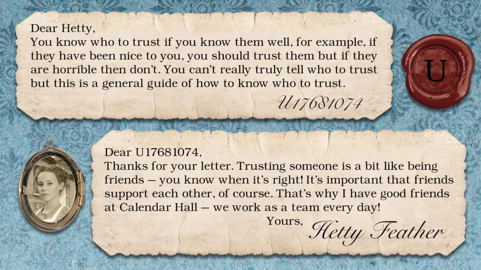 Hetty Feather Diary replies: U17681074: You know who to trust if you know them well, for example, if they have been nice to you, you should trust them but if they are horrible then don\u2019t. You can\u2019t really truly tell who to trust but this is a general guide of how to know who to trust. Hetty Feather: Dear U17681074, Thanks for your letter. Trusting someone is a bit like being friends \u2013 you know when it\u2019s right! It\u2019s important that friends support each other, of course. That\u2019s why I have good friends at Calendar Hall \u2013 we work as a team every day! Yours, Hetty Feather.