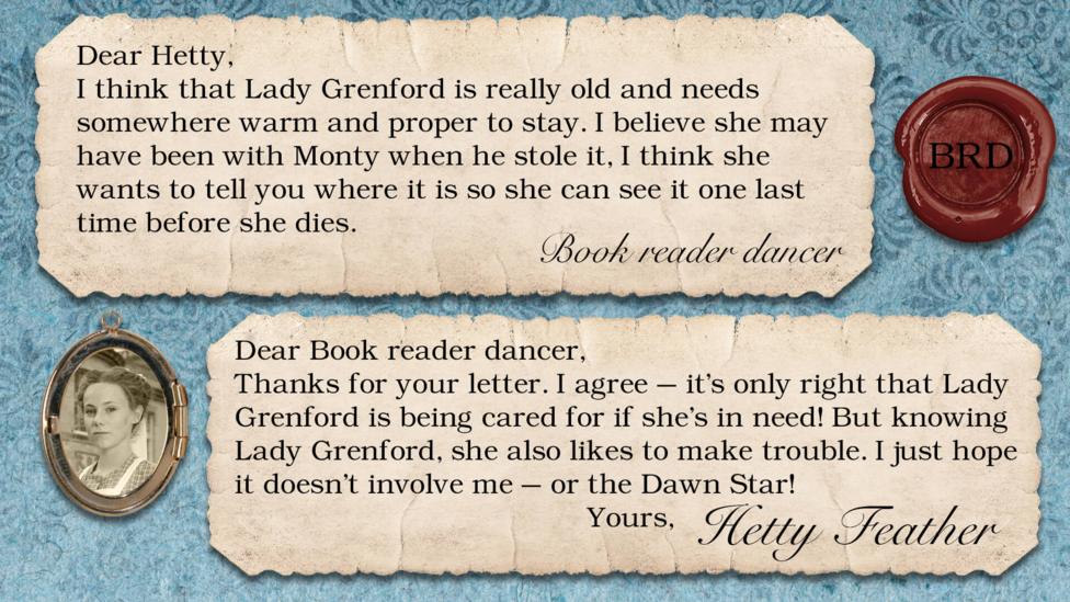 Two letters on parchment, text reads: Book reader dancer: I think that Lady Grenford is really old and needs somewhere warm and proper to stay. I believe she may have been with Monty when he stole it, I think she wants to tell you where it is so she can see it one last time before she dies. Dear Book reader dancer, Thanks for your letter. I agree \u2013it\u2019s only right that Lady Grenford is being cared for if she\u2019s in need! But knowing Lady Grenford, she also likes to make trouble. I just hope it doesn\u2019t involve me \u2013 or the Dawn Star! Yours, Hetty Feather.